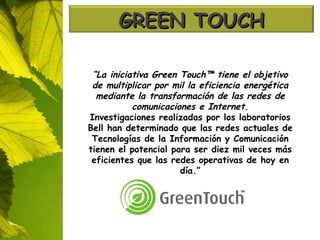 “ La iniciativa Green Touch™ tiene el objetivo de multiplicar por mil la eficiencia energética mediante la transformación de las redes de comunicaciones e Internet. Investigaciones realizadas por los laboratorios Bell han determinado que las redes actuales de Tecnologías de la Información y Comunicación tienen el potencial para ser diez mil veces más eficientes que las redes operativas de hoy en día.” GREEN TOUCH 