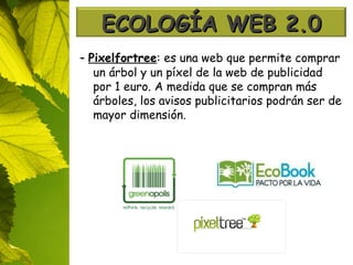 -  Pixelfortree : es una web que permite comprar un árbol y un píxel de la web de publicidad por 1 euro. A medida que se compran más árboles, los avisos publicitarios podrán ser de mayor dimensión. ECOLOGÍA WEB 2.0 