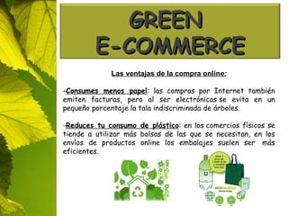 Las ventajas de la compra onlin e: Consumes menos papel : las compras por Internet también emiten facturas, pero al ser electrónicas se evita en un pequeño porcentaje la tala indiscriminada de árboles. Reduces tu consumo de plástico : en los comercios físicos se tiende a utilizar más bolsas de las que se necesitan, en los envíos de productos online los embalajes suelen ser  más eficientes. GREEN  E-COMMERCE 