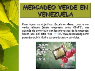 Para lograr su objetivos,  Excelsior Gama  cuenta con varios aliados (tanto empresas como ONG’S), que además de contribuir con los proyectos de la empresa, hacen uso del sitio web  http ://www.ecocausaeg.com/ para dar publicidad a sus productos y servicios. MERCADEO VERDE EN VENEZUELA 