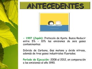 -  1997 (Japón):   Protocolo de Kyoto. Busca Reducir entre 5% - 10% las emisiones de seis gases contaminantes: Dióxido de Carbono, Gas metano y óxido nitroso, además de tres gases industriales fluorados. Período de Ejecución:  2008 al 2012, en comparación a las emisiones al año 1990.   ANTECEDENTES 