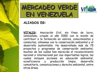 ALIADOS EG: VITALIS :  Asociación Civil, sin fines de lucro, venezolana, creada el año 2000 con la misión de contribuir a la formación en valores, conocimientos y conductas, cónsonas con la conservación ambiental y el desarrollo sustentable. Ha desarrollado más de 75 proyectos y programas de conservación ambiental, muchos de los cuales han merecido el reconocimiento nacional e internacional por sus importantes logros, los cuales incluyen acciones en educación ambiental, ecoeficiencia y producción limpia, desarrollo comunitario, comunicaciones y derecho ambiental, entre otras áreas. MERCADEO VERDE EN VENEZUELA 