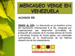 ALIADOS EG: CINCO AL DÍA :  La Asociación es un miembro activo del movimiento internacional 5 al día, integrado por organizaciones que desarrollan actividades de promoción del consumo de 5 raciones diarias de frutas y hortalizas frescas de forma global, con resultados contrastados en la modificación de los hábitos alimenticios de los consumidores. MERCADEO VERDE EN VENEZUELA 