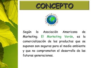 Según la Asociación Americana de Marketing.  El Marketing Verde , es la comercialización de los productos que se suponen son seguros para el medio ambiente y que no comprometen el desarrollo de las futuras generaciones. CONCEPTO 