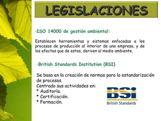 - ISO 14000 de gestión ambiental: Establecen herramientas y sistemas enfocadas a los procesos de producción al interior de una empresa, y de los efectos que de estos, deriven al medio ambiente. British Standards Institution (BSI) Se basa en la creación de normas para la estandarización de procesos. Centrado sus actividades en: * Auditoría. * Certificación. * Formación. LEGISLACIONES 