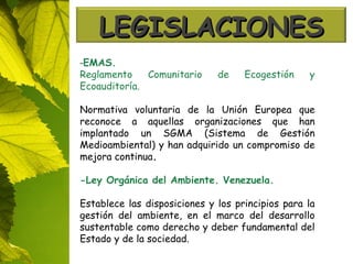 - EMAS. Reglamento Comunitario de Ecogestión y Ecoauditoría. Normativa voluntaria de la Unión Europea que reconoce a aquellas organizaciones que han implantado un SGMA (Sistema de Gestión Medioambiental) y han adquirido un compromiso de mejora continua . -Ley Orgánica del Ambiente. Venezuela. Establece las disposiciones y los principios para la gestión del ambiente, en el marco del desarrollo sustentable como derecho y deber fundamental del Estado y de la sociedad.   LEGISLACIONES 