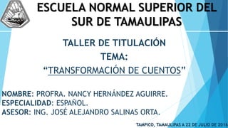 ESCUELA NORMAL SUPERIOR DEL
SUR DE TAMAULIPAS
TALLER DE TITULACIÓN
TEMA:
“TRANSFORMACIÓN DE CUENTOS”
NOMBRE: PROFRA. NANCY HERNÁNDEZ AGUIRRE.
ESPECIALIDAD: ESPAÑOL.
ASESOR: ING. JOSÉ ALEJANDRO SALINAS ORTA.
TAMPICO, TAMAULIPAS A 22 DE JULIO DE 2016
 