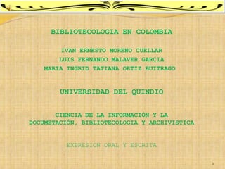 BIBLIOTECOLOGIA EN COLOMBIA

        IVAN ERNESTO MORENO CUELLAR
        LUIS FERNANDO MALAVER GARCIA
    MARIA INGRID TATIANA ORTIZ BUITRAGO


        UNIVERSIDAD DEL QUINDIO


       CIENCIA DE LA INFORMACIÓN Y LA
DOCUMETACIÓN, BIBLIOTECOLOGIA Y ARCHIVISTICA


          EXPRESION ORAL Y ESCRITA

                                               1
 