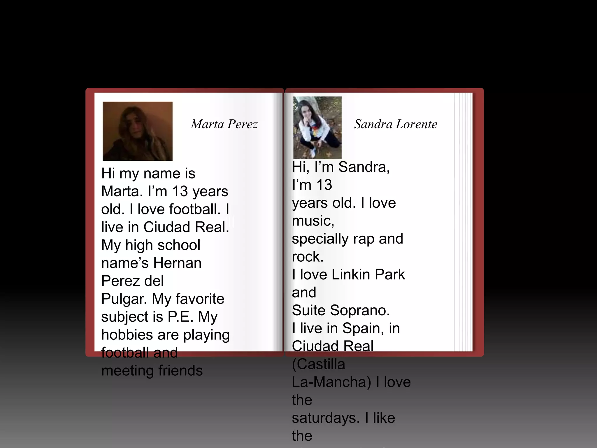 Sandra Lorente 
ss 
Marta Perez 
Hi my name is 
Marta. I’m 13 years 
old. I love football. I 
live in Ciudad Real. 
My high school 
name’s Hernan 
Perez del 
Pulgar. My favorite 
subject is P.E. My 
hobbies are playing 
football and 
meeting friends 
llulllllllllllllllllllllll 
Hi, I’m Sandra, 
I’m 13 
years old. I love 
music, 
specially rap and 
rock. 
I love Linkin Park 
and 
Suite Soprano. 
I live in Spain, in 
Ciudad Real 
(Castilla 
La-Mancha) I love 
the 
saturdays. I like 
the 
photography. I 
