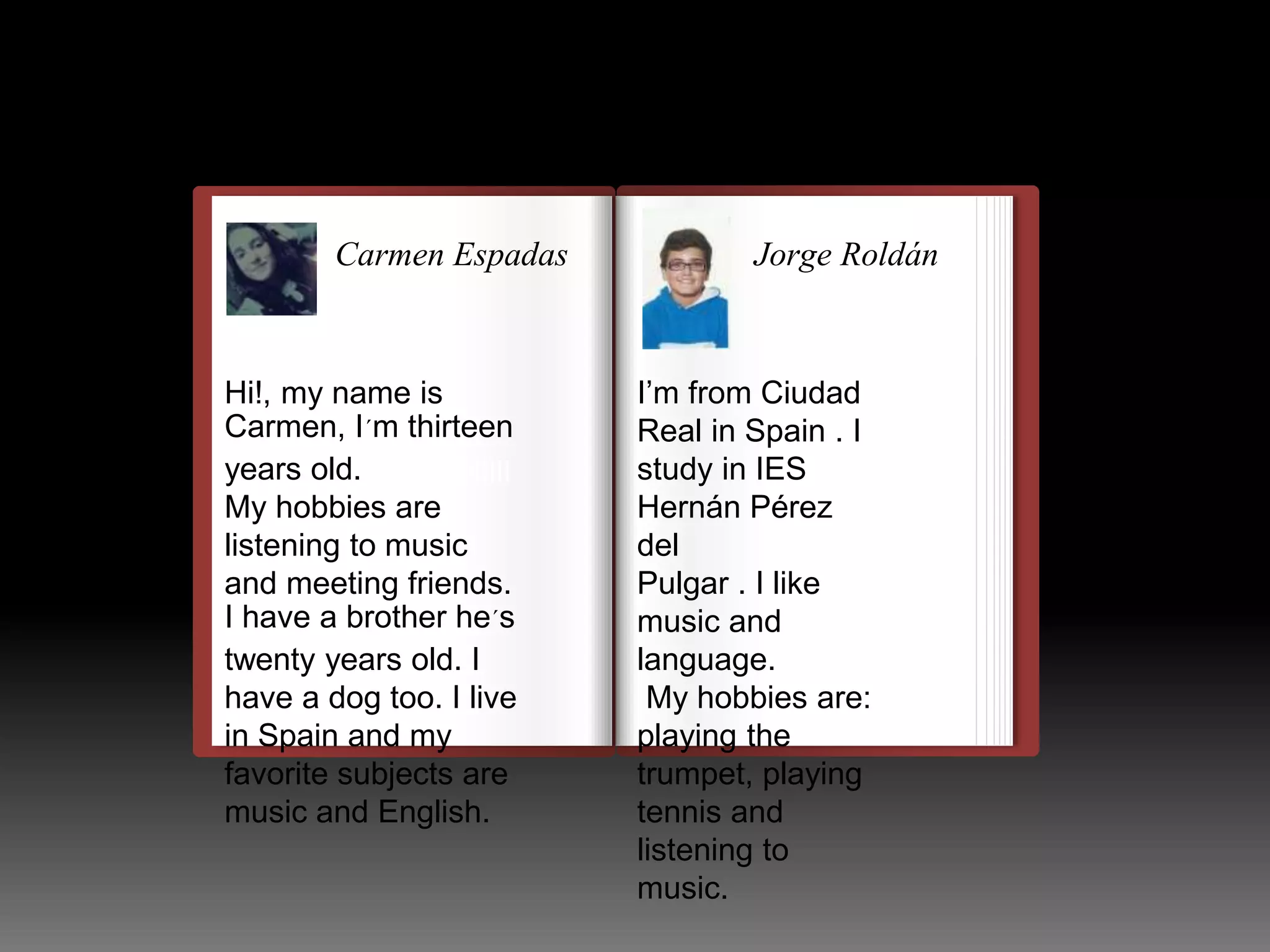 Carmen Espadas 
Hi!, my name is 
Carmen, I´m thirteen 
years old. 
llulllllllllllllllllllllll 
My hobbies are 
listening to music 
and meeting friends. 
I have a brother he´s 
twenty years old. I 
have a dog too. I live 
in Spain and my 
favorite subjects are 
music and English. 
Jorge Roldán 
I’m from Ciudad 
Real in Spain . I 
study in IES 
Hernán Pérez 
del 
Pulgar . I like 
music and 
language. 
My hobbies are: 
playing the 
trumpet, playing 
tennis and 
listening to 
music. 
 