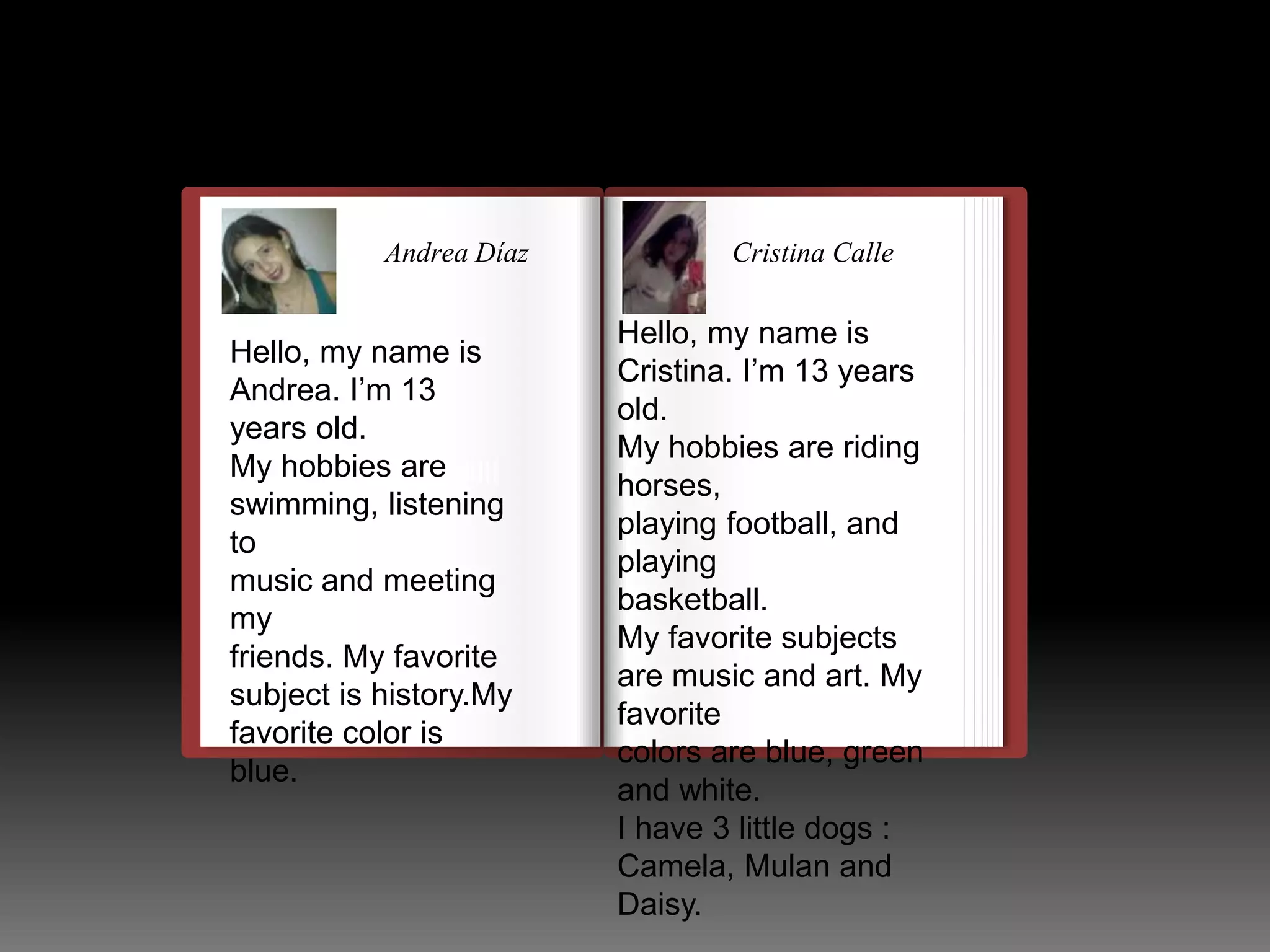 Andrea Díaz Cristina Calle 
Hello, my name is 
Andrea. I’m 13 
years old. 
My hobbies llulllllllllllllllllllllll 
are 
swimming, listening 
to 
music and meeting 
my 
friends. My favorite 
subject is history.My 
favorite color is 
blue. 
Hello, my name is 
Cristina. I’m 13 years 
old. 
My hobbies are riding 
horses, 
playing football, and 
playing 
basketball. 
My favorite subjects 
are music and art. My 
favorite 
colors are blue, green 
and white. 
I have 3 little dogs : 
Camela, Mulan and 
Daisy. 
 