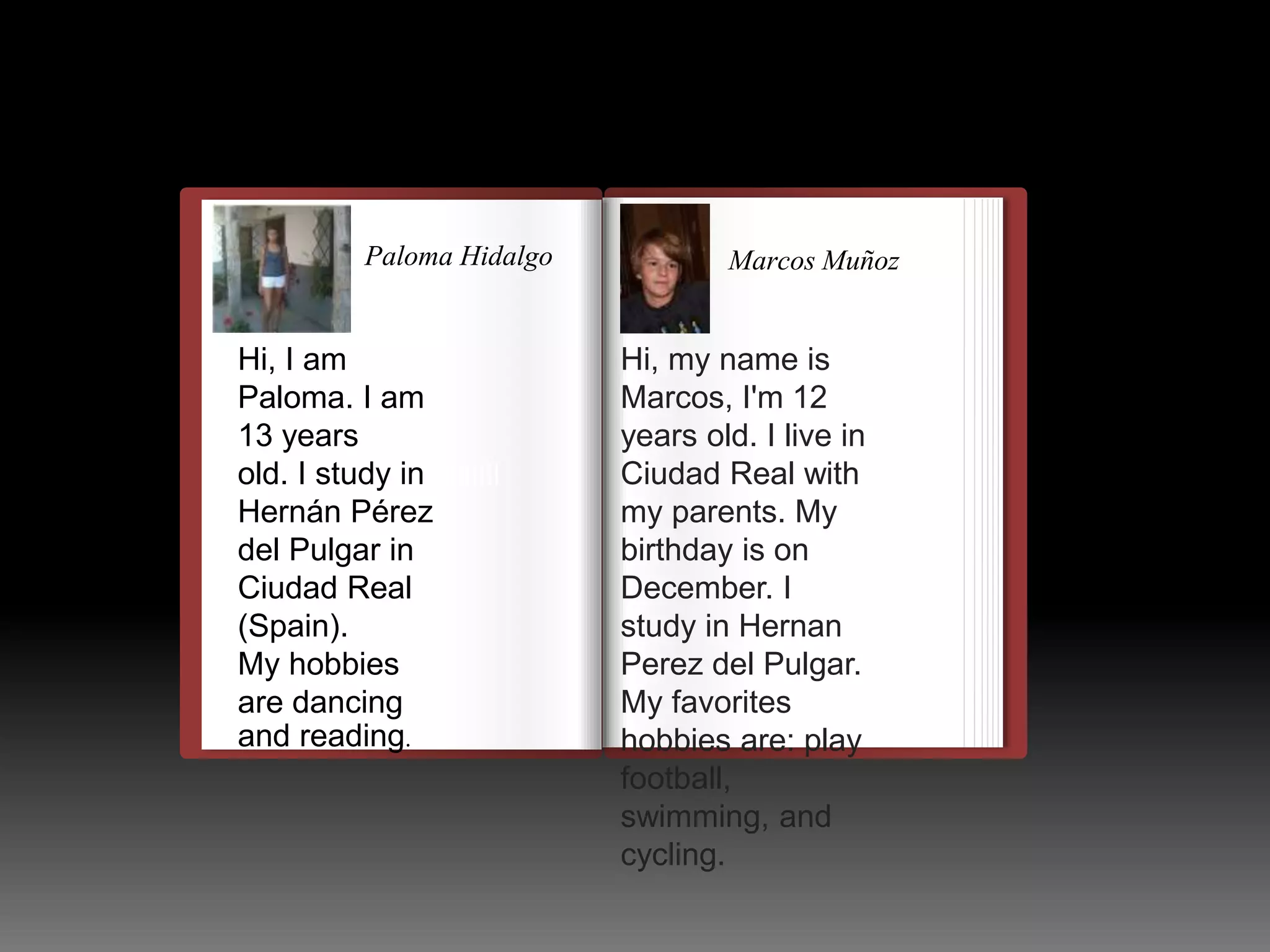 Paloma Hidalgo 
Hi, I am 
Paloma. I am 
13 years 
old. I study in 
Hernán Pérez 
del Pulgar in 
Ciudad Real 
(Spain). 
My hobbies 
are dancing 
and reading. 
llulllllllllllllllllllllll 
Marcos Muñoz 
Hi, my name is 
Marcos, I'm 12 
years old. I live in 
Ciudad Real with 
my parents. My 
birthday is on 
December. I 
study in Hernan 
Perez del Pulgar. 
My favorites 
hobbies are: play 
football, 
swimming, and 
cycling. 
 