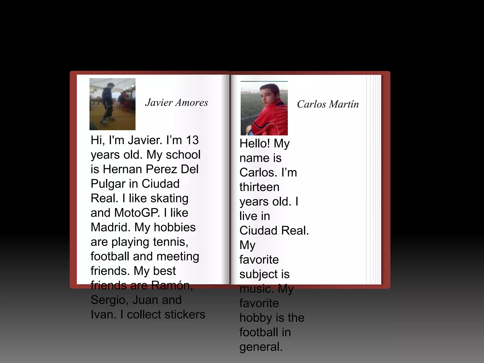 Javier Amores 
Hi, I'm Javier. I’m 13 
years old. My school 
is Hernan Perez Del 
Pulgar llulllllllllllllllllllllll 
in Ciudad 
Real. I like skating 
and MotoGP. I like 
Madrid. My hobbies 
are playing tennis, 
football and meeting 
friends. My best 
friends are Ramón, 
Sergio, Juan and 
Ivan. I collect stickers 
Carlos Martín 
Hello! My 
name is 
Carlos. I’m 
thirteen 
years old. I 
live in 
Ciudad Real. 
My 
favorite 
subject is 
music. My 
favorite 
hobby is the 
football in 
general. 
 