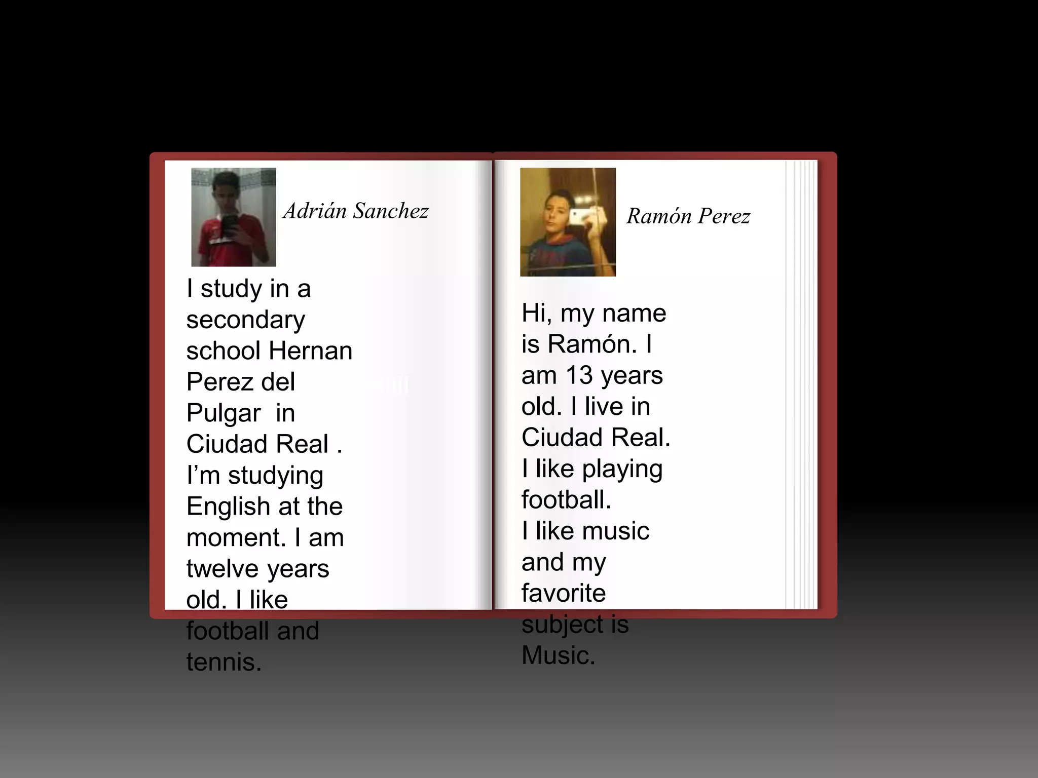 Adrián Sanchez 
I study in a 
secondary 
school Hernan 
Perez del 
Pulgar in 
Ciudad Real . 
I’m studying 
English at the 
moment. I am 
twelve years 
old. I like 
football and 
tennis. 
llulllllllllllllllllllllll 
Ramón Perez 
Hi, my name 
is Ramón. I 
am 13 years 
old. I live in 
Ciudad Real. 
I like playing 
football. 
I like music 
and my 
favorite 
subject is 
Music. 
 