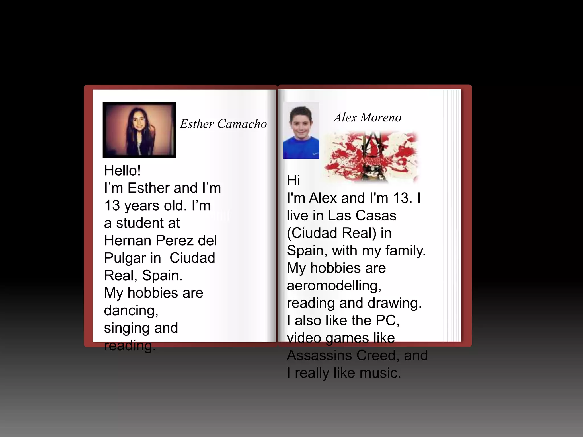 Esther Camacho 
Hello! 
I’m Esther and I’m 
13 years old. I’m 
a student at 
Hernan Perez del 
Pulgar in Ciudad 
Real, Spain. 
My hobbies are 
dancing, 
singing and 
reading. 
llulllllllllllllllllllllll 
Alex Moreno 
Hi 
I'm Alex and I'm 13. I 
live in Las Casas 
(Ciudad Real) in 
Spain, with my family. 
My hobbies are 
aeromodelling, 
reading and drawing. 
I also like the PC, 
video games like 
Assassins Creed, and 
I really like music. 
 