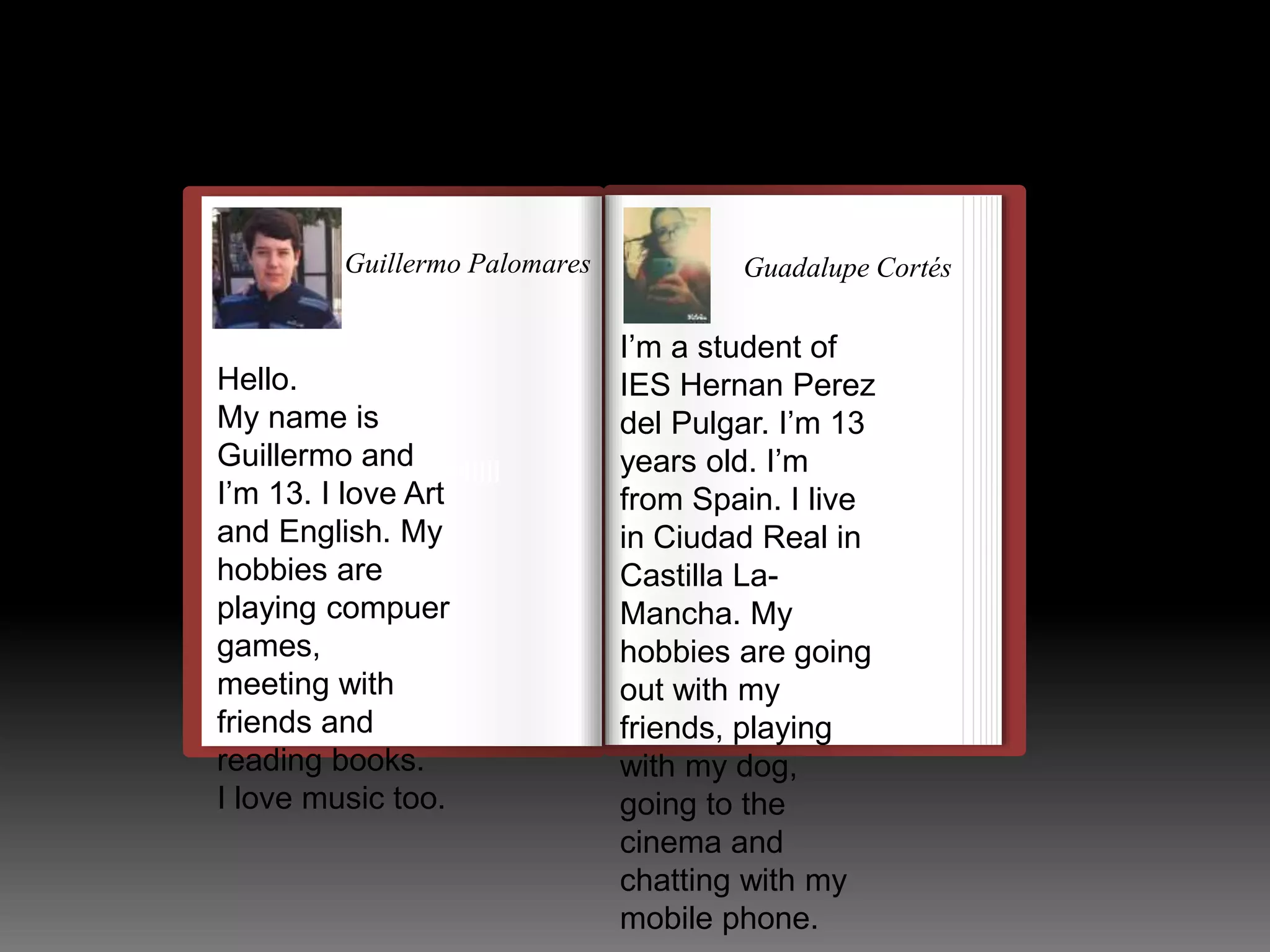 Guillermo Palomares 
Hello. 
My name is 
Guillermo and 
I’m 13. I love Art 
and English. My 
hobbies are 
playing compuer 
games, 
meeting with 
friends and 
reading books. 
I love music too. 
llulllllllllllllllllllllll 
Guadalupe Cortés 
I’m a student of 
IES Hernan Perez 
del Pulgar. I’m 13 
years old. I’m 
from Spain. I live 
in Ciudad Real in 
Castilla La- 
Mancha. My 
hobbies are going 
out with my 
friends, playing 
with my dog, 
going to the 
cinema and 
chatting with my 
mobile phone. 
 