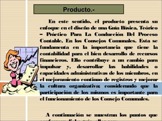 Producto.-
        En este sentido, el producto presenta su
    enfoque en el diseño de una Guía Básica, Teórico
    – Práctico Para La Conducción Del Proceso
    Contable, En los Consejos Comunales. Esta se
    fundamenta en la importancia que tiene la
    contabilidad para el bien desarrollo de recursos
    financieros. Ello contribuye a un cambio para
    impulsar y, desarrollar las habilidades o
    capacidades administrativas de los miembros, en
    el mejoramiento continuo de registros y mejorar
    la cultura organizativa; considerando que la
    participación de los mismos es importante para
    el funcionamiento de los Consejo Comunales.
 
      A continuación se muestran los puntos que
 