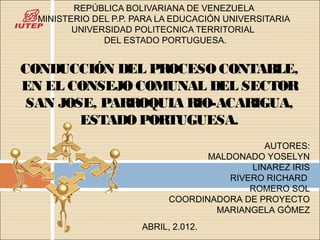 REPÚBLICA BOLIVARIANA DE VENEZUELA
  MINISTERIO DEL P.P. PARA LA EDUCACIÓN UNIVERSITARIA
         UNIVERSIDAD POLITECNICA TERRITORIAL
               DEL ESTADO PORTUGUESA.


CONDUCCIÓN DEL PROCESO CONTABLE,
EN EL CONSEJO COMUNAL DEL SECTOR
 SAN JOSE, PARROQUIA RIO-ACARIGUA,
        ESTADO PORTUGUESA.
                                               AUTORES:
                                    MALDONADO YOSELYN
                                            LINAREZ IRIS
                                        RIVERO RICHARD
                                            ROMERO SOL
                             COORDINADORA DE PROYECTO
                                     MARIANGELA GÓMEZ
                       ABRIL, 2.012.
 