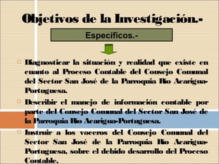 Objetivos de la Investigación.-
                    Específicos.-

   Diagnosticar la situación y realidad que existe en
    cuanto al Proceso Contable del Consejo Comunal
    del Sector San José de la Parroquia Río Acarigua-
    Portuguesa.
   Describir el manejo de información contable por
    parte del Consejo Comunal del Sector San José de
    la Parroquia Río Acarigua-Portuguesa.
   Instruir a los voceros del Consejo Comunal del
    Sector San José de la Parroquia Río Acarigua-
    Portuguesa, sobre el debido desarrollo del Proceso
    Contable.
 