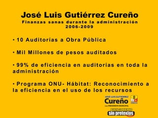 José Luis Gutiérrez Cureño
   Finanzas sanas durante la administración
                  2006-2009


• 10 Auditorías a Obra Pública

• Mil Millones de pesos auditados

• 99% de eficiencia en auditorías en toda la
administración

• Programa ONU- Hábitat: Reconocimiento a
la eficiencia en el uso de los recursos
 
