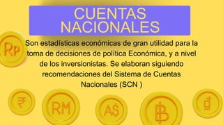 CUENTAS
NACIONALES
Son estadísticas económicas de gran utilidad para la
toma de decisiones de política Económica, y a nivel
de los inversionistas. Se elaboran siguiendo
recomendaciones del Sistema de Cuentas
Nacionales (SCN )
 