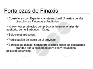 Fortalezas de Finaxis
Consultores con Experiencia Internacional (Puestos de alta
     dirección en Finanzas y Auditoria).
Know-how establecido con prácticas internacionales de
auditoria, como Sarbanes – Oxley.
Soluciones prácticas.
Participación del socio en el proyecto.
Servicio de calidad: hemos prevalecido sobre los despachos
        grandes por la calidad de servicios y resultados
positivos obtenidos.
 