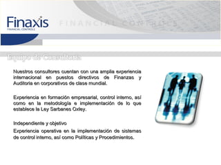 Nuestros consultores cuentan con una amplia experiencia
internacional en puestos directivos de Finanzas y
Auditoria en corporativos de clase mundial.

Experiencia en formación empresarial, control interno, así
como en la metodología e implementación de lo que
establece la Ley Sarbanes Oxley.

Independiente y objetivo
Experiencia operativa en la implementación de sistemas
de control interno, así como Políticas y Procedimientos.
 