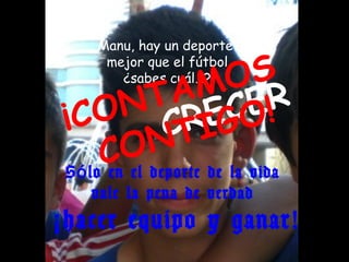 Manu, hay un deporte

                    O  S
     mejor que el fútbol

               AMCER
       ¿sabes cuál…?


 ¡ CO C IGNT RE O!
              NT
       COdeporte de la vida
 S ó lo en el
    vale la pena de verdad
¡ hacer equipo y ganar!
 