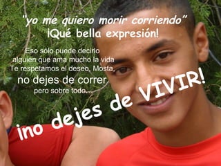 “yo me quiero morir corriendo”
        ¡Qué bella expresión!
     Eso sólo puede decirlo
 alguien que ama mucho la vida

                                    !
Te respetamos el deseo, Mosta,
  no dejes de correr
                    IV           IR
               de V
      pero sobre todo…




       d ej es
  ¡ no
 