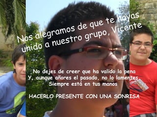 te h  ayas
                 de  que        ente
      legr amos      rupo , Vic
N os a     ues tro g
 unid oan

    No dejes de creer que ha valido la pena
  Y, aunque añores el pasado, no lo lamentes.
          Siempre está en tus manos

   HACERLO PRESENTE CON UNA SONRISA
 