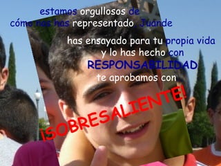 estamos orgullosos de
cómo nos has representado, Juande
           has ensayado para tu propia vida
                  y lo has hecho con
               RESPONSABILIDAD
                 te aprobamos con…

                            N T E!
                    AL IE
            BR ES
      ¡ SO
 