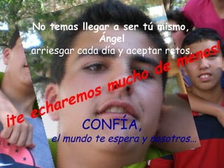 No temas llegar a ser tú mismo,
                 Ángel
   arriesgar cada día y aceptar retos.
                                         no s!
                            me
                      ho de
                 m uc
           em os
      ch ar
    e
¡te         CONFÍA,
       el mundo te espera y nosotros…
 