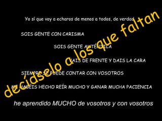 t a n
                                                      l
     Yo sí que voy a echaros de menos a todos, de verdad


                                                  f a
    SOIS GENTE CON CARISMA


                                       q u e
                             lo s
                  SOIS GENTE AUTÉNTICA




                   o a   VAIS DE FRENTE Y DAIS LA CARA



           s e l
     íd
    SIEMPRE SE PUEDE CONTAR CON VOSOTROS



 e c
dhe aprendido MUCHO de vosotros y con vosotros
 ME HABÉIS HECHO REÍR MUCHO Y GANAR MUCHA PACIENCIA
 