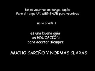 fotos vuestras no tengo, papás.
  Pero sí tengo UN MENSAJE para vosotros


              no lo olvidéis


         es una buena guía
          en EDUCACIÓN
        para acertar siempre


MUCHO CARIÑO Y NORMAS CLARAS
 