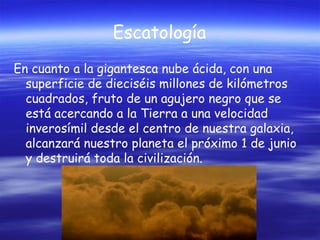 Escatología
En cuanto a la gigantesca nube ácida, con una
superficie de dieciséis millones de kilómetros
cuadrados, fruto de un agujero negro que se
está acercando a la Tierra a una velocidad
inverosímil desde el centro de nuestra galaxia,
alcanzará nuestro planeta el próximo 1 de junio
y destruirá toda la civilización.

 