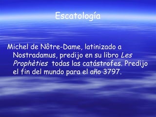 Escatología
Michel de Nôtre-Dame, latinizado a
Nostradamus, predijo en su libro Les
Prophèties todas las catástrofes. Predijo
el fin del mundo para el año 3797.

 