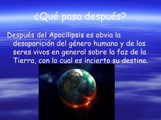 ¿Qué pasa después?
Después del Apocilipsis es obvia la
desaparición del género humano y de los
seres vivos en general sobre la faz de la
Tierra, con lo cual es incierto su destino.

 