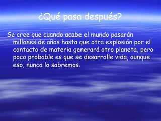 ¿Qué pasa después?
Se cree que cuando acabe el mundo pasarán
millones de años hasta que otra explosión por el
contacto de materia generará otro planeta, pero
poco probable es que se desarrolle vida, aunque
eso, nunca lo sabremos.

 