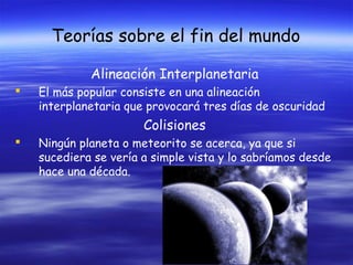 Teorías sobre el fin del mundo
Alineación Interplanetaria


El más popular consiste en una alineación
interplanetaria que provocará tres días de oscuridad

Colisiones


Ningún planeta o meteorito se acerca, ya que si
sucediera se vería a simple vista y lo sabríamos desde
hace una década.

 