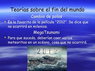 Teorías sobre el fin del mundo
Cambio de polos
 Es la favorita de la película “2012”. Se dice que
no ocurrirá en milenios.

MegaTsunami
 Para que suceda, deberían caer varios
meteoritos en un océano, cosa que no ocurrirá.

 