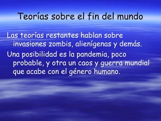 Teorías sobre el fin del mundo
Las teorías restantes hablan sobre
invasiones zombis, alienígenas y demás.
Una posibilidad es la pandemia, poco
probable, y otra un caos y guerra mundial
que acabe con el género humano.

 