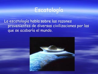 Escatología
La escatología habla sobre las razones
provenientes de diversas civilizaciones por las
que se acabaría el mundo.

 