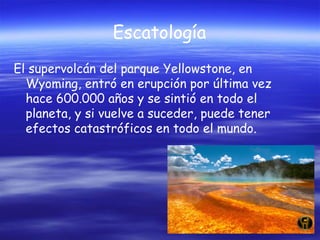 Escatología
El supervolcán del parque Yellowstone, en
Wyoming, entró en erupción por última vez
hace 600.000 años y se sintió en todo el
planeta, y si vuelve a suceder, puede tener
efectos catastróficos en todo el mundo.

 