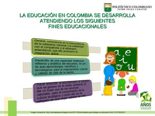 LA EDUCACIÓN EN COLOMBIA SE DESARROLLALA EDUCACIÓN EN COLOMBIA SE DESARROLLA
ATENDIENDO LOS SIGUIENTESATENDIENDO LOS SIGUIENTES
FINES EDUCACIONALESFINES EDUCACIONALES
Imagen tomada de: http://orientapeques.blogspot.com/2011/03/actividades-para-trabajar-en-educacion.html. El 27/04/2015
 