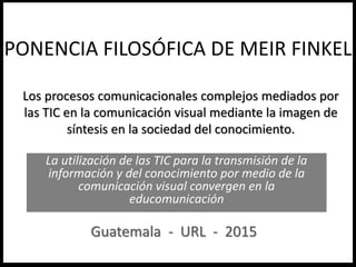 Los procesos comunicacionales complejos mediados por
las TIC en la comunicación visual mediante la imagen de
síntesis en la sociedad del conocimiento.
La utilización de las TIC para la transmisión de la
información y del conocimiento por medio de la
comunicación visual convergen en la
educomunicación
PONENCIA FILOSÓFICA DE MEIR FINKEL
Guatemala - URL - 2015
 