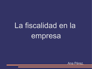 La fiscalidad en la
empresa
Ana Pérez.
 