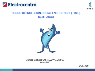 FONDO DE INCLUSION SOCIAL ENERGETICO ( FISE ) 
OCT. 2014 
SEM PASCO 
James Michael CASTILLO VIZCARRA 
Gestor FISE 
 