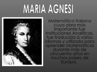 Matemática italiana cuya obra más importante fue Instituciones Analíticas, fue traducida a varios idiomas y utilizada para aprender Matemáticas durante más de cincuenta años en muchos países de Europa.  MARIA AGNESI 