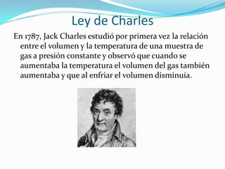 Ley de CharlesEn 1787, Jack Charles estudió por primera vez la relación entre el volumen y la temperatura de una muestra de gas a presión constante y observó que cuando se aumentaba la temperatura el volumen del gas también aumentaba y que al enfriar el volumen disminuía.