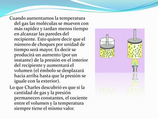 Cuando aumentamos la temperatura del gas las moléculas se mueven con más rapidez y tardan menos tiempo en alcanzar las paredes del recipiente. Esto quiere decir que el número de choques por unidad de tiempo será mayor. Es decir se producirá un aumento (por un instante) de la presión en el interior del recipiente y aumentará el volumen (el émbolo se desplazará hacia arriba hasta que la presión se iguale con la exterior).Lo que Charles descubrió es que si la cantidad de gas y la presión permanecen constantes, el cociente entre el volumen y la temperatura siempre tiene el mismo valor.